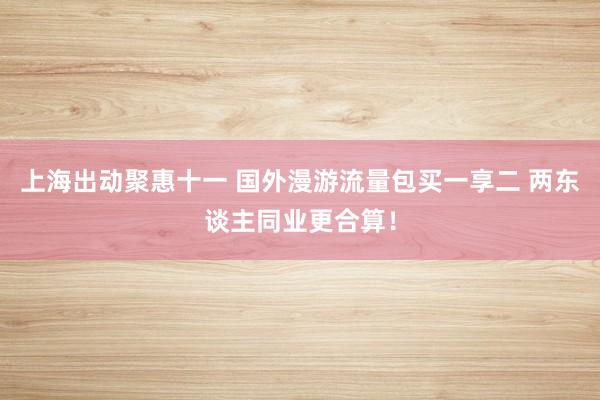 上海出动聚惠十一 国外漫游流量包买一享二 两东谈主同业更合算！