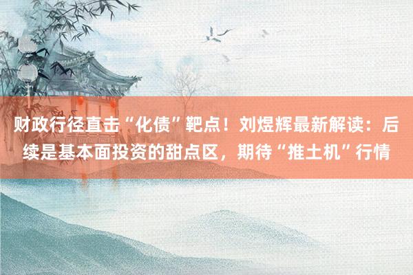 财政行径直击“化债”靶点！刘煜辉最新解读：后续是基本面投资的甜点区，期待“推土机”行情