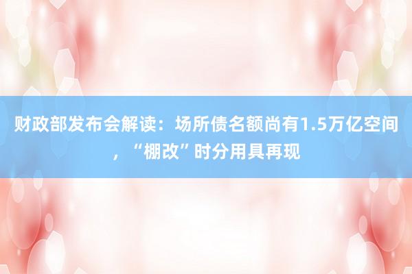 财政部发布会解读：场所债名额尚有1.5万亿空间，“棚改”时分用具再现