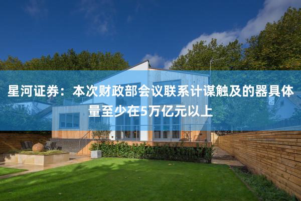 星河证券：本次财政部会议联系计谋触及的器具体量至少在5万亿元以上