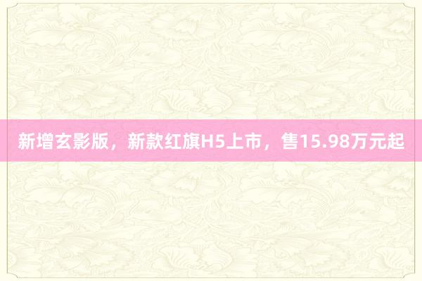 新增玄影版，新款红旗H5上市，售15.98万元起