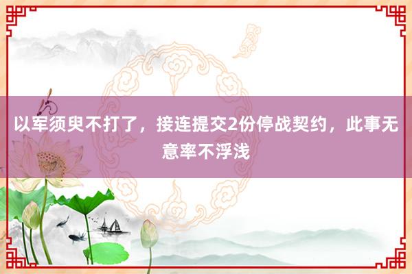 以军须臾不打了，接连提交2份停战契约，此事无意率不浮浅