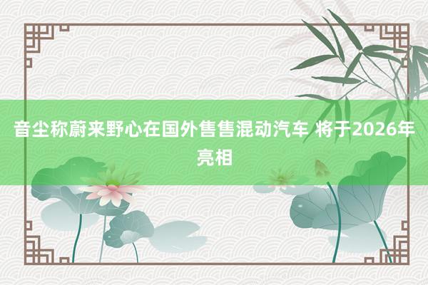 音尘称蔚来野心在国外售售混动汽车 将于2026年亮相