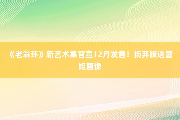 《老翁环》新艺术集官宣12月发售！扬弃版送蕾妲画像